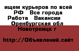 ищем курьеров по всей РФ - Все города Работа » Вакансии   . Оренбургская обл.,Новотроицк г.